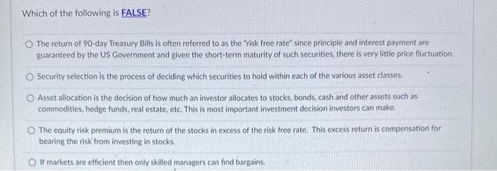 Which of the following is FALSE?
The return of 90-day Treasury Bills is often referred to as the "risk free rate" since principle and interest payment are
guaranteed by the US Government and given the short-term maturity of such securities, there is very little price fluctuation.
O Security selection is the process of deciding which securities to hold within each of the various asset classes.
O Asset allocation is the decision of how much an investor allocates to stocks, bonds, cash and other assets such as
commodities, hedge funds, real estate, etc. This is most important investment decision investors can make.
The equity risk premium is the return of the stocks in excess of the risk free rate. This excess return is compensation for
bearing the risk from investing in stocks.
O If markets are efficient then only skilled managers can find bargains.