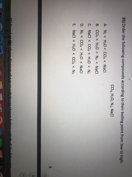 35) Order the following compounds according to their boiling point from low to high:
CCI4, H₂O, N2, NaCl
A. N₂ H₂O< CCl4 < NaCl
B. CCl4 <H₂O < N₂ < NaCl
C. NaCl < CCl4 < H₂O < N₂
D. N₂ < CCl4 < H₂O < NaCl
E. NaCl <H₂O < CCl4 < N₂
251 Rased
cubetes
Leadership Application Ext. 200
Fall 2020 Student Leadershin Not a current
MAY
hown below which of the following
3