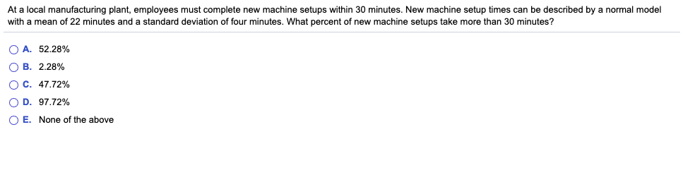 At a local manufacturing plant, employees must complete new machine setups within 30 minutes. New machine setup times can be described by a normal model
with mean of 22 minutes and a standard deviation of four minutes. What percent of new machine setups take more than 30 minutes?
OA. 52.28%
OB. 2.28%
O C. 47.72%
O D. 97.72%
O E. None of the above