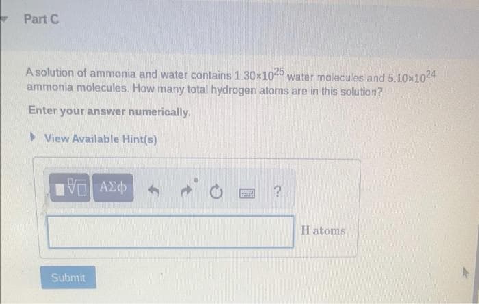 Part C
A solution of ammonia and water contains 1.30x1025 water molecules and 5.10x1024
ammonia molecules. How many total hydrogen atoms are in this solution?
Enter your answer numerically.
View Available Hint(s)
Π| ΑΣΦ
Submit
BRANE ?
H atoms