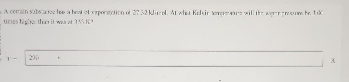 A certain substance has a heat of vaporization of 27.32 kJ/mol. At what Kelvin temperature will the vapor pressure be 3.00
times higher than it was at 333 K?
T =
290
K