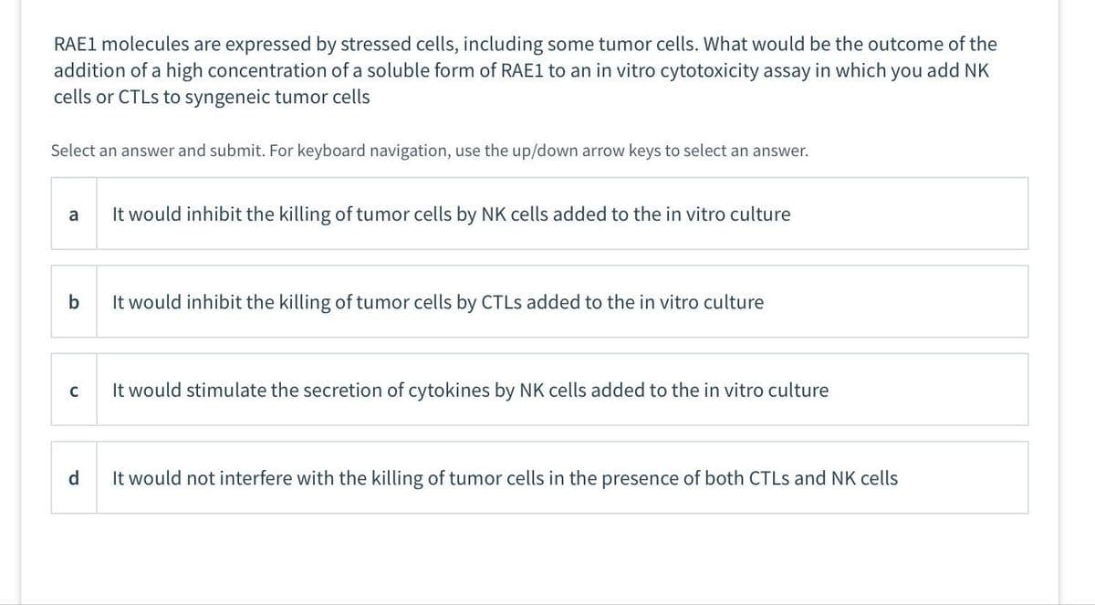 RAE1 molecules are expressed by stressed cells, including some tumor cells. What would be the outcome of the
addition of a high concentration of a soluble form of RAE1 to an in vitro cytotoxicity assay in which you add NK
cells or CTLS to syngeneic tumor cells
Select an answer and submit. For keyboard navigation, use the up/down arrow keys to select an answer.
a
b
с
It would inhibit the killing of tumor cells by NK cells added to the in vitro culture
It would inhibit the killing of tumor cells by CTLS added to the in vitro culture
It would stimulate the secretion of cytokines by NK cells added to the in vitro culture
d
It would not interfere with the killing of tumor cells in the presence of both CTLS and NK cells