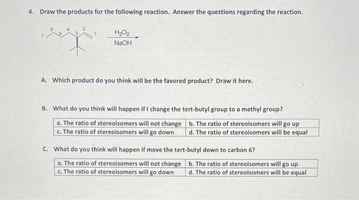 4. Draw the products for the following reaction. Answer the questions regarding the reaction.
H₂O₂
NaOH
A. Which product do you think will be the favored product? Draw it here.
B. What do you think will happen if I change the tert-butyl group to a methyl group?
a. The ratio of stereoisomers will not change
c. The ratio of stereoisomers will go down
b. The ratio of stereoisomers will go up
d. The ratio of stereoisomers will be equal
C. What do you think will happen if move the tert-butyl down to carbon 6?
a. The ratio of stereoisomers will not change
c. The ratio of stereoisomers will go down
b. The ratio of stereoisomers will go up
d. The ratio of stereoisomers will be equal