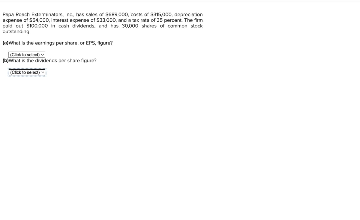 Papa Roach Exterminators, Inc., has sales of $689,000, costs of $315,000, depreciation
expense of $54,000, interest expense of $33,000, and a tax rate of 35 percent. The firm
paid out $100,000 in cash dividends, and has 30,000 shares of common stock
outstanding.
(a)What is the earnings per share, or EPS, figure?
(Click to select)
(b)What is the dividends per share figure?
(Click to select) ✓
*****