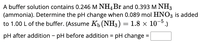 A buffer solution contains 0.246 M NH4 Br and 0.393 M NH3
(ammonia). Determine the pH change when 0.089 mol HNO3 is added
to 1.00 L of the buffer. (Assume K₁ (NH3) = 1.8 × 10-5.)
pH after addition - pH before addition = pH change =