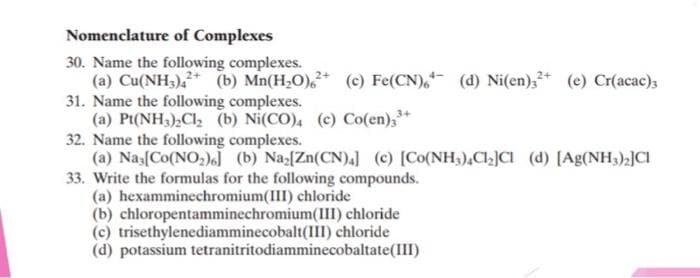Nomenclature of Complexes
30. Name the following complexes.
(a) Cu(NH3)42
(b) Mn(H₂O), (c) Fe(CN), (d) Ni(en)3²+ (e) Cr(acac)3
31. Name the following complexes.
(a) Pt(NH3)₂Cl₂ (b) Ni(CO), (c) Co(en)3³+
32. Name the following complexes.
(a) Nas[Co(NO₂)6] (b) Naz[Zn(CN)4] (c) [Co(NH3)4C1₂]CI (d) [Ag(NH3)2]CI
33. Write the formulas for the following compounds.
(a) hexamminechromium(III) chloride
(b) chloropentamminechromium(III) chloride
trisethylenediamminecobalt(III) chloride
(c)
(d) potassium tetranitritodiamminecobaltate(III)