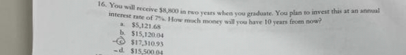 16. You will receive $8,800 in two years when you graduate. You plan to invest this at an annual
interest rate of 7%. How much money will you have 10 years from now?
a
$5,121.68
b. $15,120.04
$17,310.93
-d. $15,500.04