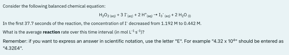 Consider the following balanced chemical equation:
H₂O2 (aq)
+31(a
(aq) + 2 H+ (aq) I3 (aq) + 2 H2O (
In the first 37.7 seconds of the reaction, the concentration of I decreased from 1.192 M to 0.442 M.
What is the average reaction rate over this time interval (in mol L-¹ s-¹)?
Remember: if you want to express an answer in scientific notation, use the letter "E". For example "4.32 x 104" should be entered as
"4.32E4".