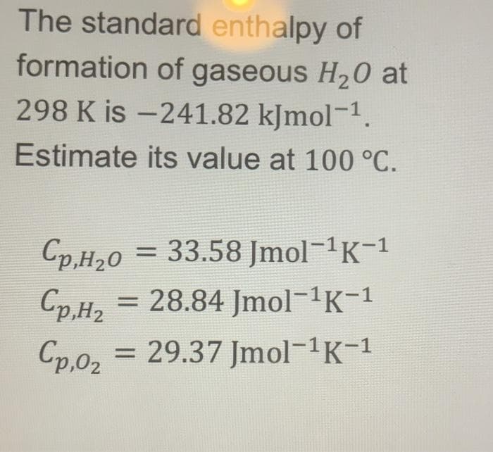 The standard enthalpy of
formation of gaseous H₂0 at
298 K is -241.82 kJmol-¹.
Estimate its value at 100 °C.
Cp,H₂0 = 33.58 Jmol¯¹K−¹
Cp,H,
= 28.84 Jmol-¹K-1
Cp,0₂
= 29.37 Jmol-¹K-¹