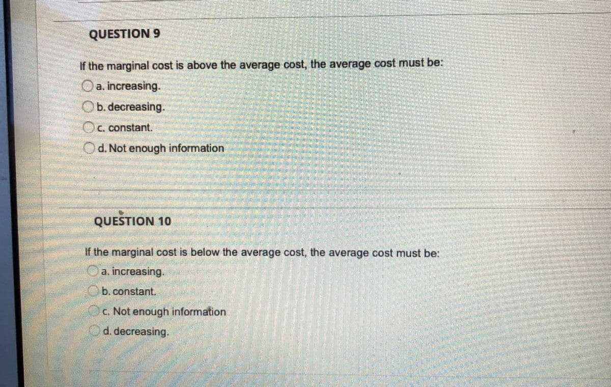 QUESTION 9
If the marginal cost is above the average cost, the average cost must be:
Oa. increasing.
Ob. decreasing.
Oc. constant.
d. Not enough information
QUESTION 10
If the marginal cost is below the average cost, the average cost must be:
a. increasing.
b.constant.
C. Not enough information
d. decreasing.
