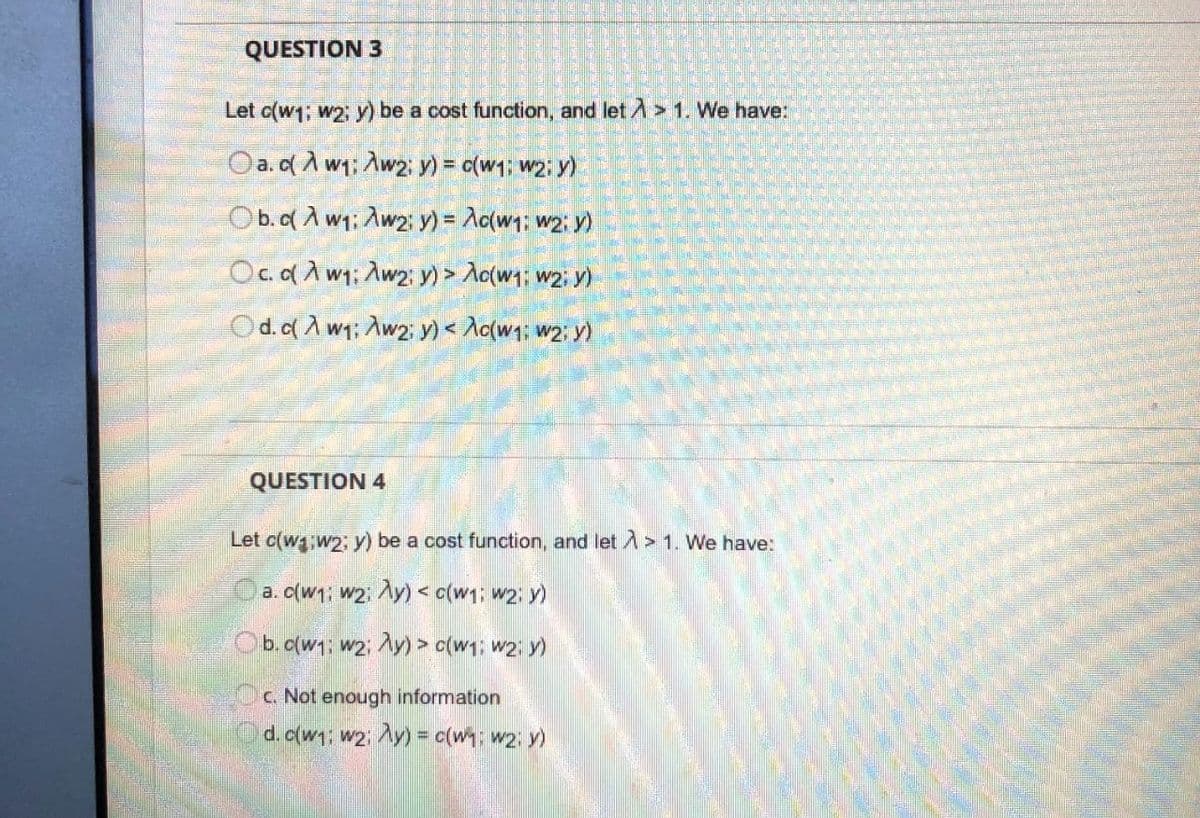 QUESTION 3
Let c(w1; w2; y) be a cost function, and let A > 1. We have:
Oa.dA w1; Aw2: y) = c(w1; w2: y)
Ob.q A w1: Aw2: y) = Ac{w1; w2: y)
Oc.d A w1; Aw2: y) > Ac(w1; w2; y)
Od.o( A w1; Aw2 y) < Aq{w1; w2; y)
QUESTION 4
Let c(w w2; y) be a cost function, and let A> 1. We have:
a. c(w1; w2. Ay) < c(w1; w2; y)
Ob.o(w1; w2; Ay) > c(w1; w2; y)
c. Not enough information
d. c(w1; w2; Ay) = c(w1; w2; y)
