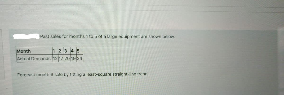 Past sales for months 1 to 5 of a large equipment are shown below.
Month
1 2 3 4 5
Actual Demands 12 17 20 19 24
Forecast month 6 sale by fitting a least-square straight-line trend.
