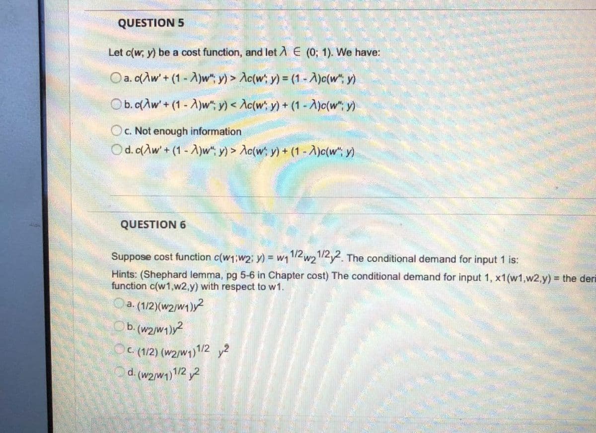 QUESTION 5
Let c(w, y) be a cost function, and let A E (0; 1). We have:
Oa. q(Aw'+ (1 -A)w", y) > Ac(w; y) = (1 - A)c(w y)
Ob.dAw'+ (1 - A)w", y) < Ac(w;, y) + (1 -A)c(w"; y)
c. Not enough information
Od. c(Aw' + (1 - A)w", y) > Ao(w, y) + (1 -A)c(w", y)
QUESTION 6
Suppose cost function c(w1;w2; y) = w1/2w222. The conditional demand for input 1 is:
Hints: (Shephard lemma, pg 5-6 in Chapter cost) The conditional demand for input 1, x1(w1,w2,y) = the deri
function c(w1,w2,y) with respect to w1.
a. (1/2)(w2/w1)y?
b. (w2/w1)y?
E (1/2) (w2/w1)2 y2
d. (w2/w1)1/22
