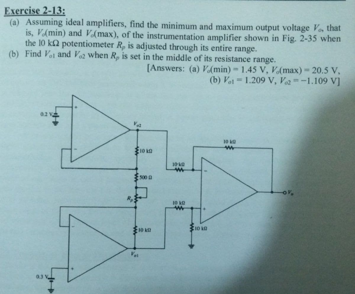 Exercise 2-13:
(a) Assuming ideal amplifiers, find the minimum and maximum output voltage Vo, that
is, V.(min) and Vo(max), of the instrumentation amplifier shown in Fig. 2-35 when
the 10 k2 potentiometer Rp is adjusted through its entire range.
(b) Find Voi and Vo2 when Rp is set in the middle of its resistance range.
[Answers: (a) V.(min) = 1.45 V, V.(max) = 20.5 V,
(b) Vol 1.209 V, Vo2 -1.109 V]
0.2 V
HI
0.3 V
V82
Rp
10 k
500
10 kn
Vol
10-k
w
10 k
w
10 kn
10 kQ
ww
OV