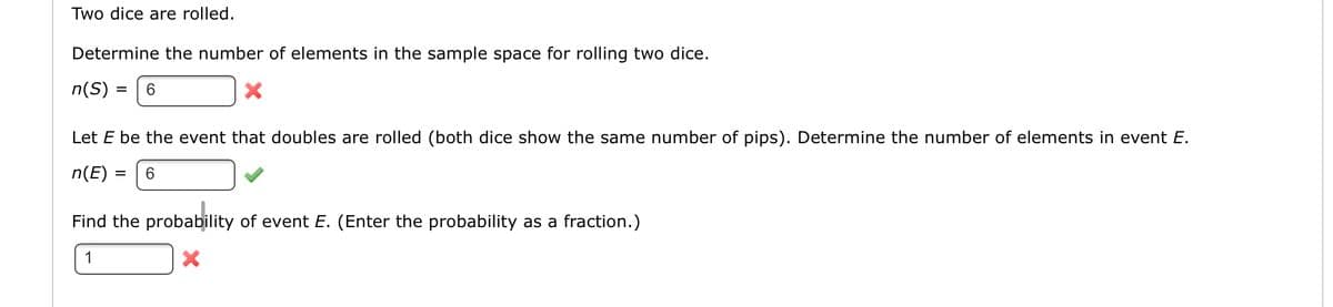 Two dice are rolled.
Determine the number of elements in the sample space for rolling two dice.
n(S) :
%3D
Let E be the event that doubles are rolled (both dice show the same number of pips). Determine the number of elements in event E.
n(E) =
6.
%3D
Find the probability of event E. (Enter the probability as a fraction.)
