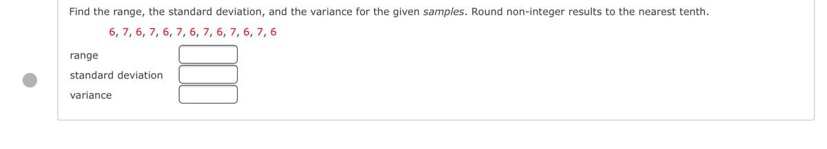 Find the range, the standard deviation, and the variance for the given samples. Round non-integer results to the nearest tenth.
6, 7, 6, 7, 6, 7, 6, 7, 6, 7, 6, 7, 6
range
standard deviation
variance
