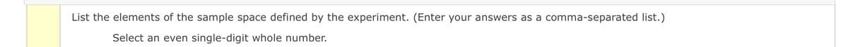 List the elements of the sample space defined by the experiment. (Enter your answers as a comma-separated list.)
Select an even single-digit whole number.
