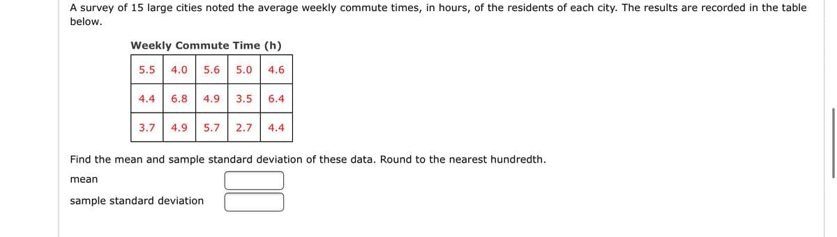 A survey of 15 large cities noted the average weekly commute times, in hours, of the residents of each city. The results are recorded in the table
below.
Weekly Commute Time (h)
5.5
4.0
5.6
5.0
4.6
4.4
6.8
4.9
3.5
6.4
3.7
4.9
5.7
2.7
4.4
Find the mean and sample standard deviation of these data. Round to the nearest hundredth.
mean
sample standard deviation
