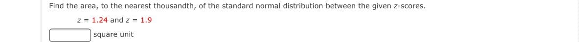 Find the area, to the nearest thousandth, of the standard normal distribution between the given z-scores.
z = 1.24 and z = 1.9
square unit
