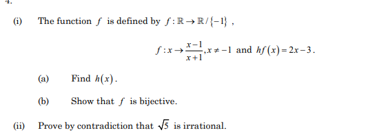 (i)
The function f is defined by f: R → R/{-1} ,
f:x→
x*-1 and hf (x) = 2x– 3.
x+1
(a)
Find h(x).
(b)
Show that f is bijective.
(ii)
Prove by contradiction that 5 is irrational.
