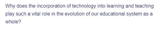 Why does the incorporation of technology into learning and teaching
play such a vital role in the evolution of our educational system as a
whole?