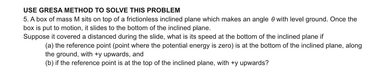 USE GRESA METHOD TO SOLVE THIS PROBLEM
5. A box of mass M sits on top of a frictionless inclined plane which makes an angle 0 with level ground. Once the
box is put to motion, it slides to the bottom of the inclined plane.
Suppose it covered a distanced during the slide, what is its speed at the bottom of the inclined plane if
(a) the reference point (point where the potential energy is zero) is at the bottom of the inclined plane, along
the ground, with +y upwards, and
(b) if the reference point is at the top of the inclined plane, with +y upwards?