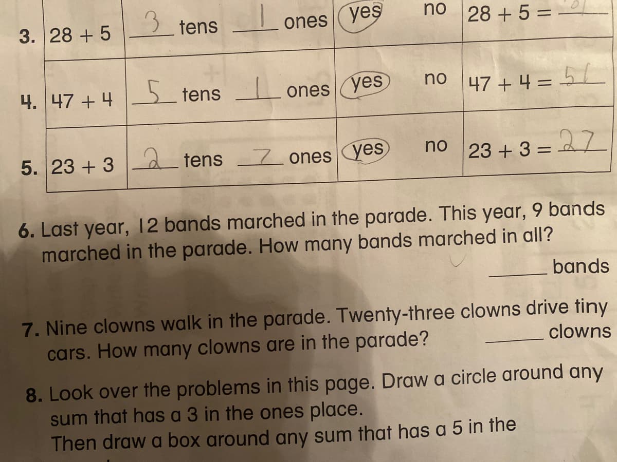 3.
no
3. 28 + 5
ones yes
28 + 5 =
tens
%3D
4. 47 + 4
5 tens
ones
yes
no
47 + 4 = 5
no
5. 23 + 3 - d tens 7ones yes
23 + 3 =
%D
6. Last year, 12 bands marched in the parade. This year, 9 bands
marched in the parade. How many bands marched in all?
bands
7. Nine clowns walk in the parade. Twenty-three clowns drive tiny
cars. How many clowns are in the parade?
clowns
8. Look over the problems in this page. Draw a circle around any
sum that has a 3 in the ones place.
Then draw a box around any sum that has a 5 in the
