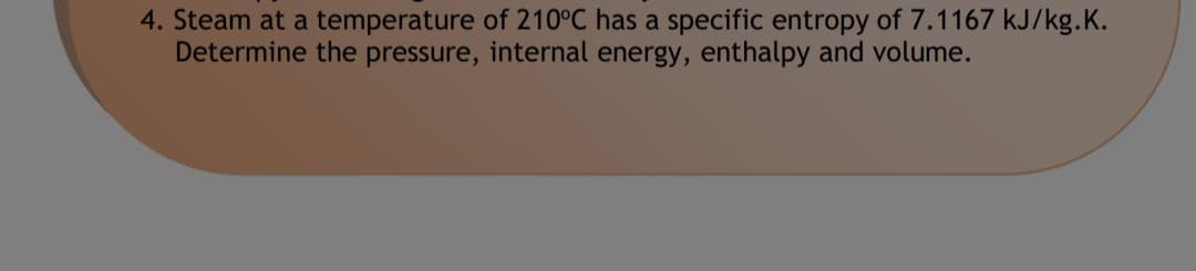 4. Steam at a temperature of 210°C has a specific entropy of 7.1167 kJ/kg.K.
Determine the pressure, internal energy, enthalpy and volume.
