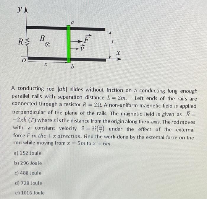 Y A
a
В
R
A conducting rod Jab| slides without friction on a conducting long enough
parallel rails wi th separation distance L = 2m.
connected through a resistor R
Left ends of the rails are
20. A non-uniform magnetic field is applied
perpendicular of the plane of the rails. The magnetic field is given as B =
-2xk (T) where xis the distance from the origin along the x-axis. The rod moves
with a constant velocity 3 = 3î() under the effect of the external
force F in the +x direction. Find the work-done by the extemal force on the
%3D
rod while moving from x = 5m to x = 6m.
a) 152 Joule
b) 296 Joule
c) 488 Joule
d) 728 Joule
e) 1016 Joule
