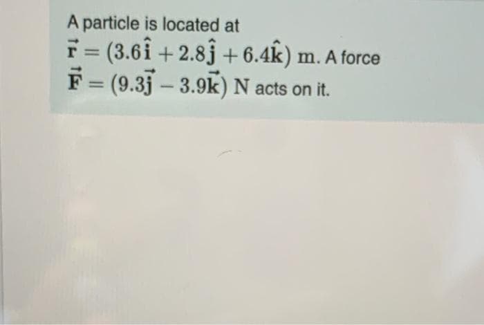 A particle is located at
F = (3.6î + 2.8j + 6.4k) m. A force
F = (9.3j – 3.9k) N acts on it.
%3D
