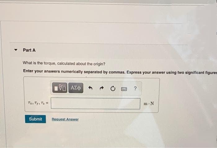 Part A
What is the torque, calculated about the origin?
Enter your answers numerically separated by commas. Express your answer using two significant figures
?
Tx, Ty, T =
m N
Submit
Request Answer
