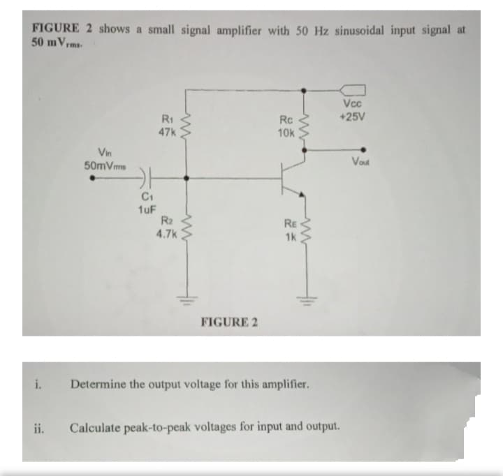 FIGURE 2 shows a small signal amplifier with 50 Hz sinusoidal input signal at
50 mVrms-
Vcc
R1
Rc
+25V
47k
10k
Vin
50mVms
Vod
C1
1uF
R2
4.7k
RE
1k
FIGURE 2
i.
Determine the output voltage for this amplifier.
ii.
Calculate peak-to-peak voltages for input and output.
