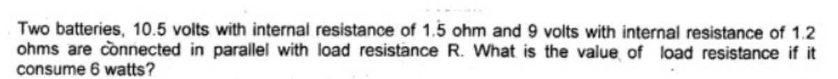 Two batteries, 10.5 volts with internal resistance of 1.5 ohm and 9 volts with internal resistance of 1.2
ohms are connected in parallel with load resistance R. What is the value of load resistance if it
consume 6 watts?
