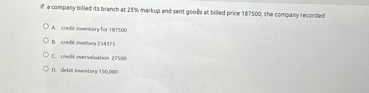 if a company billed its branch at 25% markup and sent goods at billed price 187500, the company recorded
OA. credit inventory for 187500
OB. credit invetory 234375
O c. credit overvaluation 27500
OD. debit inventory 150,000