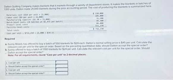 Dalton Quilting Company makes blankets that it markets through a variety of department stores. It makes the blankets in batches of
1100 units Dalton made 21,000 blankets during the prior accounting period. The cost of producing the blankets is summarized here.
Materials cost ($10 per unit 21,000)
Labor cost (59 per unit
21,000)
Manufacturing supplies ($1.50 21,000)
Batch-level costs (20 batches at $2,425 per batch)
Product level costs
Facility level costs
Total costs
Cost per unit $716,250 21,000 $34.11
Required
$210,000
189,000
31,500
49,500
14,000
152,250
5716,250
a. Sunny Motels has offered to buy a batch of 550 blankets for $24 each Dalton's normal selling price is $45 per unit. Calculate the
relevant cost per unit for the special order Based on the preceding quantitative data, should Dalton accept the special order?
b. Sunny offered to buy a batch of 1100 blankets for $24 per unit. Calculate the relevant cost per unit for the special order. Should
Dalton accept the special order?
Note: For all requirements, round "Cost per unit" to 2 decimal places.
Cost per unit
a Should Dalton accept the special order?
b. Cost per unit
b. Should Dalton accept the special order?