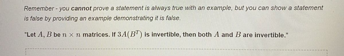 Remember - you cannot prove a statement is always true with an example, but you can show a statement
is false by providing an example demonstrating it is false.
"Let A, B be n x n matrices. If 3A(B") is invertible, then both A and B are invertible."
