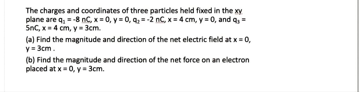 The charges and coordinates of three particles held fixed in the xy
plane are q, = -8 nC, x = 0, y = 0, q2 = -2 nC, x = 4 cm, y = 0, and q3 =
5nC, x = 4 cm, y = 3cm.
(a) Find the magnitude and direction of the net electric field at x = 0,
y = 3cm.
(b) Find the magnitude and direction of the net force on an electron
placed at x = 0, y = 3cm.
