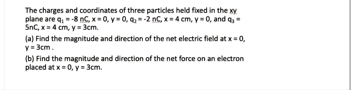 The charges and coordinates of three particles held fixed in the xy
plane are q, = -8 nC, x = 0, y = 0, q2 = -2 nC, x = 4 cm, y = 0, and q3 =
5nC, x = 4 cm, y = 3cm.
(a) Find the magnitude and direction of the net electric field at x = 0,
y = 3cm.
(b) Find the magnitude and direction of the net force on an electron
placed at x = 0, y = 3cm.
