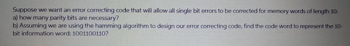 Suppose we want an error correcting code that will allow all single bit errors to be corrected for memory words of length 10:
a) how many parity bits are necessary?
b) Assuming we are using the hamming algorithm to design our error correcting code, find the code word to represent the 10-
bit information word: 1001100110?
