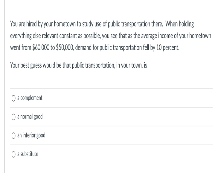 You are hired by your hometown to study use of public transportation there. When holding
everything else relevant constant as possible, you see that as the average income of your hometown
went from $60,000 to $50,000, demand for public transportation fell by 10 percent.
Your best guess would be that public transportation, in your town, is
O a complement
O a normal good
O an inferior good
O a substitute