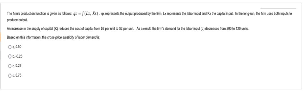 The firm's production function is given as follows: qx = f(Lx, Kx). qx represents the output produced by the firm, Lx represents the labor input and Kx the capital input. In the long-run, the firm uses both inputs to
produce output.
An increase in the supply of capital (K) reduces the cost of capital from $6 per unit to $2 per unit. As a result, the firm's demand for the labor input (L) decreases from 200 to 120 units.
Based on this information, the cross-price elasticity of labor demand is:
O a. 0.50
O b.-0.25
Oc. 0.25
O d.0.75