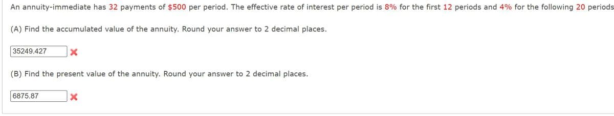 An annuity-immediate has 32 payments of $500 per period. The effective rate of interest per period is 8% for the first 12 periods and 4% for the following 20 periods
(A) Find the accumulated value of the annuity. Round your answer to 2 decimal places.
35249.427
X
(B) Find the present value of the annuity. Round your answer to 2 decimal places.
6875.87
X