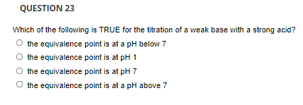 QUESTION 23
Which of the following is TRUE for the titration of a weak base with a strong acid?
O the equivalence point is at a pH below 7
the equivalence point is at pH 1
the equivalence point is at pH 7
O the equivalence point is at a pH above 7
