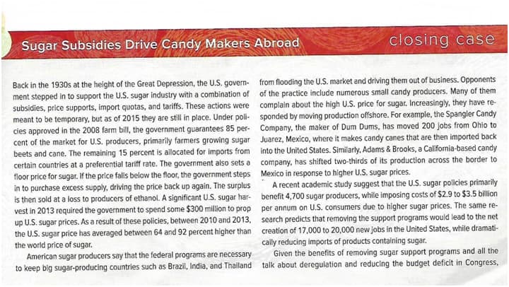 closing case
Sugar Subsidies Drive Candy Makers Abroad
Back in the 1930s at the height of the Great Depression, the U.S. govern- from flooding the U.S. market and driving them out of business. Opponents
ment stepped in to support the U.S. sugar industry with a combination of of the practice include numerous small candy producers. Many of them
subsidies, price supports, import quotas, and tariffs. These actions were complain about the high U.S. price for sugar. Increasingly, they have re-
meant to be temporary, but as of 2015 they are still in place. Under poli- sponded by moving production offshore. For example, the Spangler Candy
cies approved in the 2008 farm bill, the government guarantees 85 per- Company, the maker of Dum Dums, has moved 200 jobs from Ohio to
cent of the market for U.S. producers, primarily farmers growing sugar Juarez, Mexico, where it makes candy canes that are then imported back
beets and cane. The remaining 15 percent is allocated for imports from into the United States. Similarly, Adams & Brooks, a California-based candy
certain countries at a preferential tariff rate. The government also sets a company, has shifted two-thirds of its production across the border to
floor price for sugar. If the price falls below the floor, the government steps Mexico in response to higher U.S. sugar prices.
in to purchase excess supply, driving the price back up again. The surplus
is then sold at a loss to producers of ethanol. A significant U.S. sugar har- benefit 4,700 sugar producers, while imposing costs of $2.9 to $3.5 billion
vest in 2013 required the government to spend some $300 million to prop per annum on U.S. consumers due to higher sugar prices. The same re-
up U.S. sugar prices. As a result of these policies, between 2010 and 2013, search predicts that removing the support programs would lead to the net
the U.S. sugar price has averaged between 64 and 92 percent higher than creation of 17,000 to 20,000 new jobs in the United States, while dramati-
the world price of sugar.
American sugar producers say that the federal programs are necessary
to keep big sugar-producing countries such as Brazil, India, and Thailand
A recent academic study suggest that the U.S. sugar policies primarily
cally reducing imports of products containing sugar.
Given the benefits of removing sugar support programs and all the
talk about deregulation and reducing the budget deficit in Congress,
