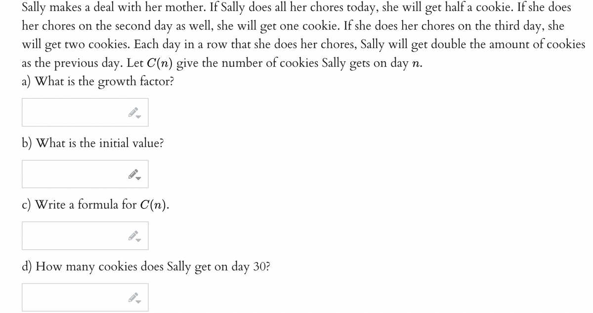 Sally makes a deal with her mother. If Sally does all her chores today, she will get half a cookie. If she does
her chores on the second day as well, she will get one cookie. If she does her chores on the third day, she
will get two cookies. Each day in a row that she does her chores, Sally will double the amount of cookies
get
as the previous day. Let C(n) give the number of cookies Sally gets on day n.
a) What is the growth factor?
b) What is the initial value?
c) Write a formula for C(n).
d) How many cookies does Sally get on day 30?
