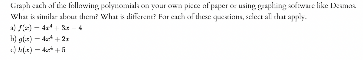 Graph each of the following polynomials on your own piece of paper or using graphing software like Desmos.
What is similar about them? What is different? For each of these questions, select all that apply.
a) f(x) = 4x4 + 3x
b) g(x) = 4xª + 2x
c) h(x) = 4x4 + 5
4
-
