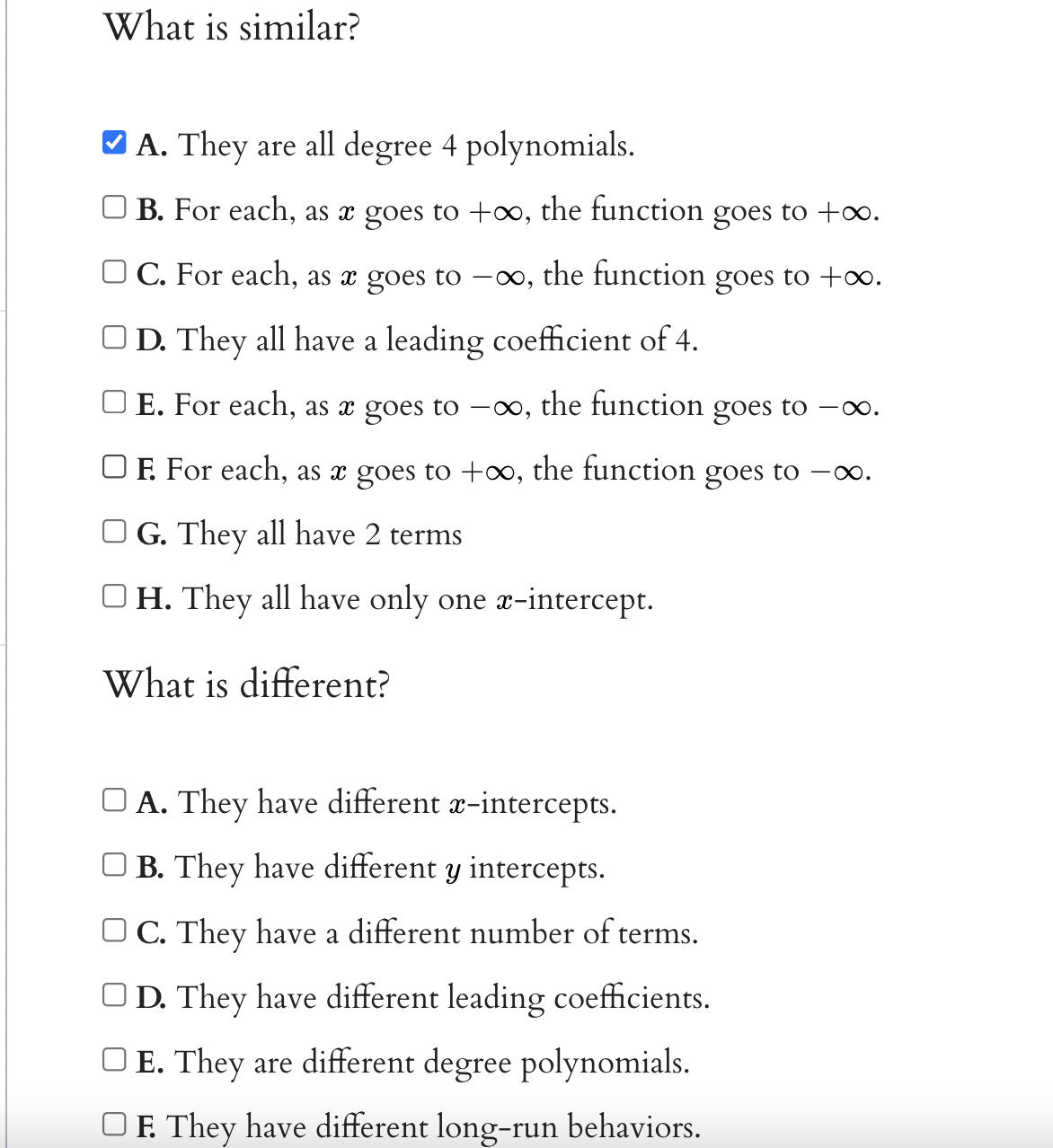 What is similar?
A. They are all degree 4 polynomials.
B. For each, as x goes to +o, the function goes to +o.
C. For each, as x goes to -0, the function goes to +∞.
OD. They all have a leading coefficient of 4.
E. For each, as x goes to –∞, the function goes to -x.
OF. For each, as x goes to +∞, the function goes to -.
O G. They all have 2 terms
OH. They all have only one r-intercept.
What is different?
O A. They have different x-intercepts.
O B. They have different y intercepts.
O C. They have a different number of terms.
OD. They have different leading coefficients.
O E. They are different degree polynomials.
OF. They have different long-run behaviors.
