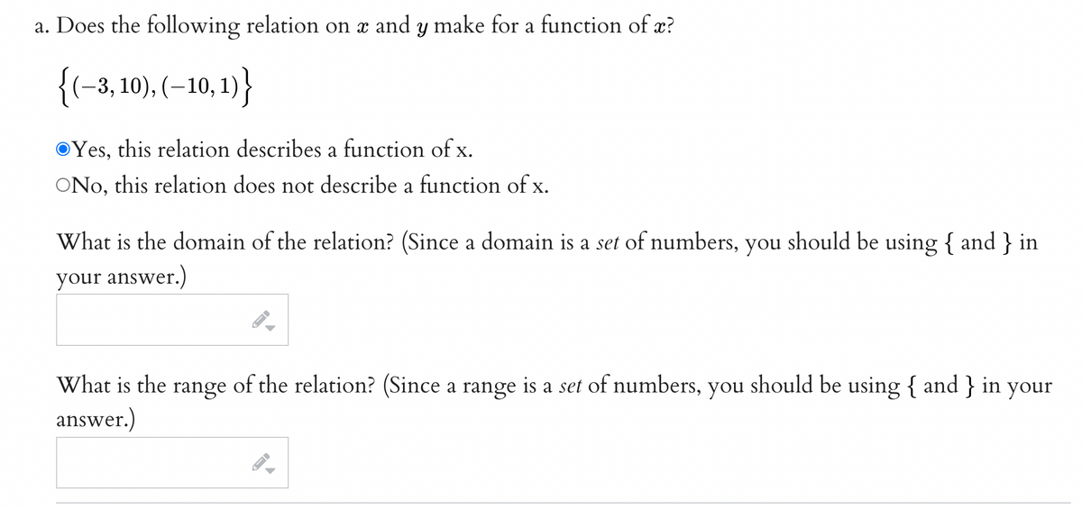 a. Does the following relation on x and y make for a function of x?
{(-3, 10), (–10, 1) }
OYes, this relation describes a function of x.
ONo, this relation does not describe a function of x.
What is the domain of the relation? (Since a domain is a set of numbers, you should be using { and } in
your answer.)
What is the range of the relation? (Since a range is a set of numbers, you should be using { and } in your
answer.)
