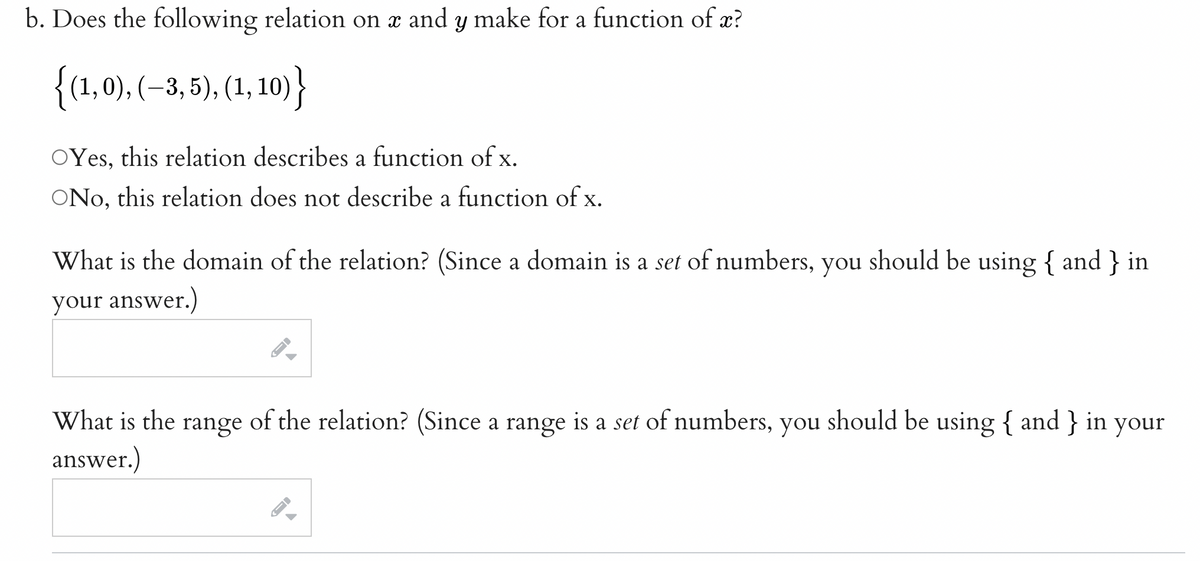 b. Does the following relation on x and y make for a function of x?
{(1,0), (–3, 5), (1, 10)}
OYes, this relation describes a function of x.
ONo, this relation does not describe a function of x.
What is the domain of the relation? (Since a domain is a set of numbers, you should be using { and } in
your answer.)
What is the range of the relation? (Since a range is a set of numbers, you should be using { and } in your
answer.)
