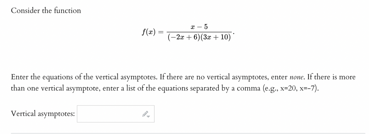 Consider the function
х — 5
f(x) =
(-2x + 6)(3x + 10)
Enter the equations of the vertical asymptotes. If there are no vertical asymptotes, enter none. If there is more
than one vertical asymptote, enter a list of the equations separated by a comma (e.g., x=20, x=-7).
Vertical asymptotes:
